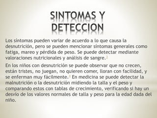 Los síntomas pueden variar de acuerdo a lo que causa la
desnutrición, pero se pueden mencionar síntomas generales como
fatiga, mareo y pérdida de peso. Se puede detectar mediante
valoraciones nutricionales y análisis de sangre.3
En los niños con desnutrición se puede observar que no crecen,
están tristes, no juegan, no quieren comer, lloran con facilidad, y
se enferman muy fácilmente.4 En medicina se puede detectar la
malnutrición o la desnutrición midiendo la talla y el peso y
comparando estos con tablas de crecimiento, verificando si hay un
desvío de los valores normales de talla y peso para la edad dada del
niño.
 