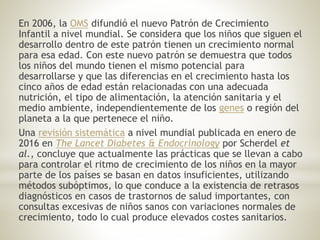 En 2006, la OMS difundió el nuevo Patrón de Crecimiento
Infantil a nivel mundial. Se considera que los niños que siguen el
desarrollo dentro de este patrón tienen un crecimiento normal
para esa edad. Con este nuevo patrón se demuestra que todos
los niños del mundo tienen el mismo potencial para
desarrollarse y que las diferencias en el crecimiento hasta los
cinco años de edad están relacionadas con una adecuada
nutrición, el tipo de alimentación, la atención sanitaria y el
medio ambiente, independientemente de los genes o región del
planeta a la que pertenece el niño.
Una revisión sistemática a nivel mundial publicada en enero de
2016 en The Lancet Diabetes & Endocrinology por Scherdel et
al., concluye que actualmente las prácticas que se llevan a cabo
para controlar el ritmo de crecimiento de los niños en la mayor
parte de los países se basan en datos insuficientes, utilizando
métodos subóptimos, lo que conduce a la existencia de retrasos
diagnósticos en casos de trastornos de salud importantes, con
consultas excesivas de niños sanos con variaciones normales de
crecimiento, todo lo cual produce elevados costes sanitarios.
 