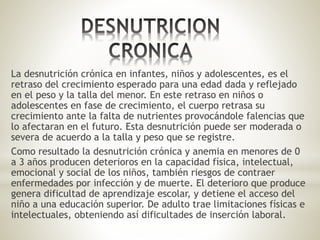 La desnutrición crónica en infantes, niños y adolescentes, es el
retraso del crecimiento esperado para una edad dada y reflejado
en el peso y la talla del menor. En este retraso en niños o
adolescentes en fase de crecimiento, el cuerpo retrasa su
crecimiento ante la falta de nutrientes provocándole falencias que
lo afectaran en el futuro. Esta desnutrición puede ser moderada o
severa de acuerdo a la talla y peso que se registre.
Como resultado la desnutrición crónica y anemia en menores de 0
a 3 años producen deterioros en la capacidad física, intelectual,
emocional y social de los niños, también riesgos de contraer
enfermedades por infección y de muerte. El deterioro que produce
genera dificultad de aprendizaje escolar, y detiene el acceso del
niño a una educación superior. De adulto trae limitaciones físicas e
intelectuales, obteniendo así dificultades de inserción laboral.
 