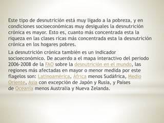 Este tipo de desnutrición está muy ligado a la pobreza, y en
condiciones socioeconómicas muy desiguales la desnutrición
crónica es mayor. Esto es, cuanto más concentrada esta la
riqueza en las clases ricas más concentrada esta la desnutrición
crónica en los hogares pobres.
La desnutrición crónica también es un indicador
socioeconómico. De acuerdo a el mapa interactivo del periodo
2006-2008 de la FAO sobre la desnutrición en el mundo, las
regiones más afectadas en mayor o menor medida por este
flagelos son: Latinoamérica, África menos Sudáfrica, Medio
Oriente, Asia con excepción de Japón y Rusia, y Países
de Oceanía menos Australia y Nueva Zelanda.
 