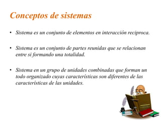 Conceptos de sistemas
• Sistema es un conjunto de elementos en interacción reciproca.
• Sistema es un conjunto de partes reunidas que se relacionan
entre si formando una totalidad.
• Sistema en un grupo de unidades combinadas que forman un
todo organizado cuyas características son diferentes de las
características de las unidades.
 