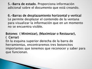 5.-Barra de estado. Proporciona información
adicional sobre el documento que está creando.
6.-Barras de desplazamiento horizontal y vertical
Le permite desplazar el contenido de la ventana
para visualizar la información que en un momento
no se encuentra visible.
Botones ( Minimizar), (Maximizar o Restaurar),
( Cerrar)
En la esquina superior derecha de la barra de
herramientas, encontraremos tres botoncitos
importantes que tenemos que reconocer y saber para
que funcionan.
 
