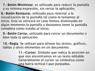 7.-Botón Minimizar, es utilizado para reducir la pantalla
a su mínima expresión, sin cerrar la aplicación.
8.-Botón Restaurar, utilizado para retornar a la
visualización de la pantalla tal como la teniamos al
inicio. Este se utilizará en caso hemos disminuido en
algún momento la pantalla y deseamos tener la pantalla
completa como estaba al inicio.
9.-Botón Cerrar, utilizado para cerrar un documento o
bien toda la aplicación.
10.-Regla. Se utilizan para alinear los textos, gráficos,
tablas y otros elementos en un documento.
11.-Cursor. Símbolo que indica la posición en
que nos encontramos en un texto editable.
Generalmente el cursor se simboliza como
una barra vertical I que parpadea.
 