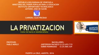 LA PRIVATIZACION
REPUBLICA BOLIVARIANA DE VENEZUELA
MINISTERIO DEL PODER POPULAR PARA LA EDUCACION
INSTITUTO UNIVERITARIO TECNOILOGICO
ANTONIO JOSE DE SUCRE
CARRERA: ELECTRICIDAD
PROFESOR: BACHILLERES:
PABLO MERLO JHEFERSON PACHECO CI.23.653.715
EDBER RODRIGUEZ CI.25.060.329
PUERTO LA CRUZ, AGOSTO, 2016
Como vía hacia el neoliberalismo
 