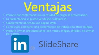 Ventajas Permite dar conferencias sin necesidad de cargar la presentación.
 La presentación se puede ver desde cualquier PC
 Simplemente abriendo una pagina Web.
 Es más fácil compartir una presentación de trabajo con otros colegas.
 Permite enviar presentaciones con varios megas, difíciles de enviar
por correo.
 