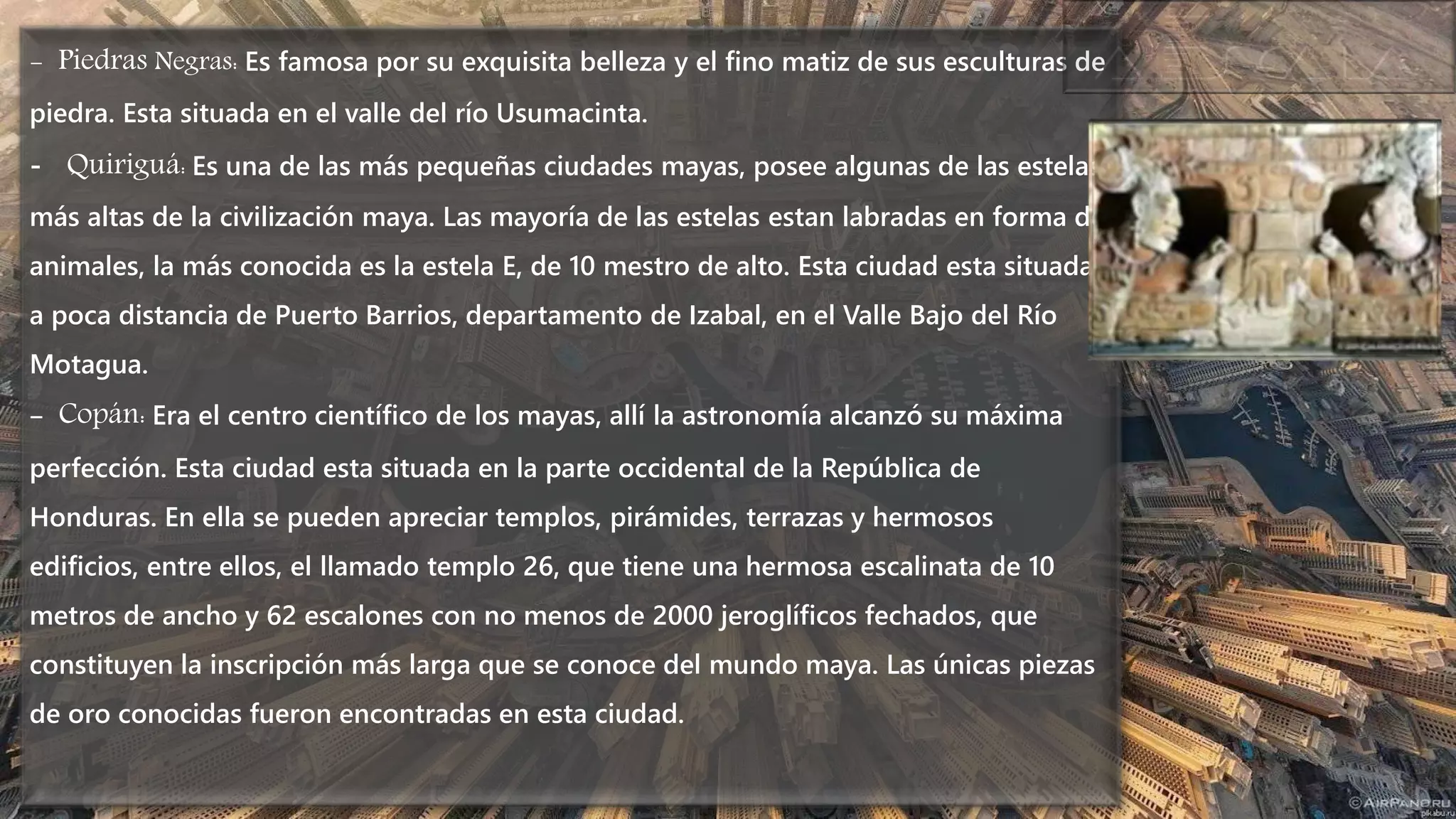 - Piedras Negras: Es famosa por su exquisita belleza y el fino matiz de sus esculturas de
piedra. Esta situada en el valle del río Usumacinta.
- Quiriguá: Es una de las más pequeñas ciudades mayas, posee algunas de las estelas
más altas de la civilización maya. Las mayoría de las estelas estan labradas en forma de
animales, la más conocida es la estela E, de 10 mestro de alto. Esta ciudad esta situada
a poca distancia de Puerto Barrios, departamento de Izabal, en el Valle Bajo del Río
Motagua.
- Copán: Era el centro científico de los mayas, allí la astronomía alcanzó su máxima
perfección. Esta ciudad esta situada en la parte occidental de la República de
Honduras. En ella se pueden apreciar templos, pirámides, terrazas y hermosos
edificios, entre ellos, el llamado templo 26, que tiene una hermosa escalinata de 10
metros de ancho y 62 escalones con no menos de 2000 jeroglíficos fechados, que
constituyen la inscripción más larga que se conoce del mundo maya. Las únicas piezas
de oro conocidas fueron encontradas en esta ciudad.
 