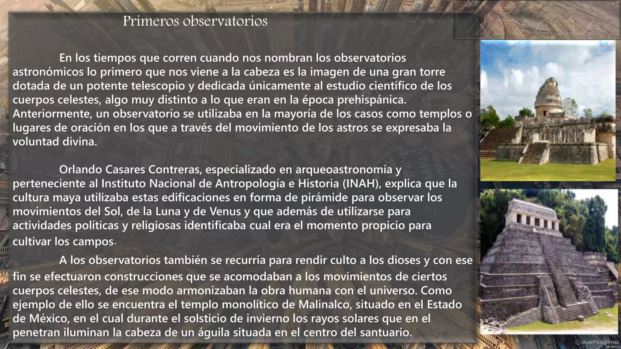 Primeros observatorios
En los tiempos que corren cuando nos nombran los observatorios
astronómicos lo primero que nos viene a la cabeza es la imagen de una gran torre
dotada de un potente telescopio y dedicada únicamente al estudio científico de los
cuerpos celestes, algo muy distinto a lo que eran en la época prehispánica.
Anteriormente, un observatorio se utilizaba en la mayoría de los casos como templos o
lugares de oración en los que a través del movimiento de los astros se expresaba la
voluntad divina.
Orlando Casares Contreras, especializado en arqueoastronomía y
perteneciente al Instituto Nacional de Antropología e Historia (INAH), explica que la
cultura maya utilizaba estas edificaciones en forma de pirámide para observar los
movimientos del Sol, de la Luna y de Venus y que además de utilizarse para
actividades políticas y religiosas identificaba cual era el momento propicio para
cultivar los campos.
A los observatorios también se recurría para rendir culto a los dioses y con ese
fin se efectuaron construcciones que se acomodaban a los movimientos de ciertos
cuerpos celestes, de ese modo armonizaban la obra humana con el universo. Como
ejemplo de ello se encuentra el templo monolítico de Malinalco, situado en el Estado
de México, en el cual durante el solsticio de invierno los rayos solares que en el
penetran iluminan la cabeza de un águila situada en el centro del santuario.
 