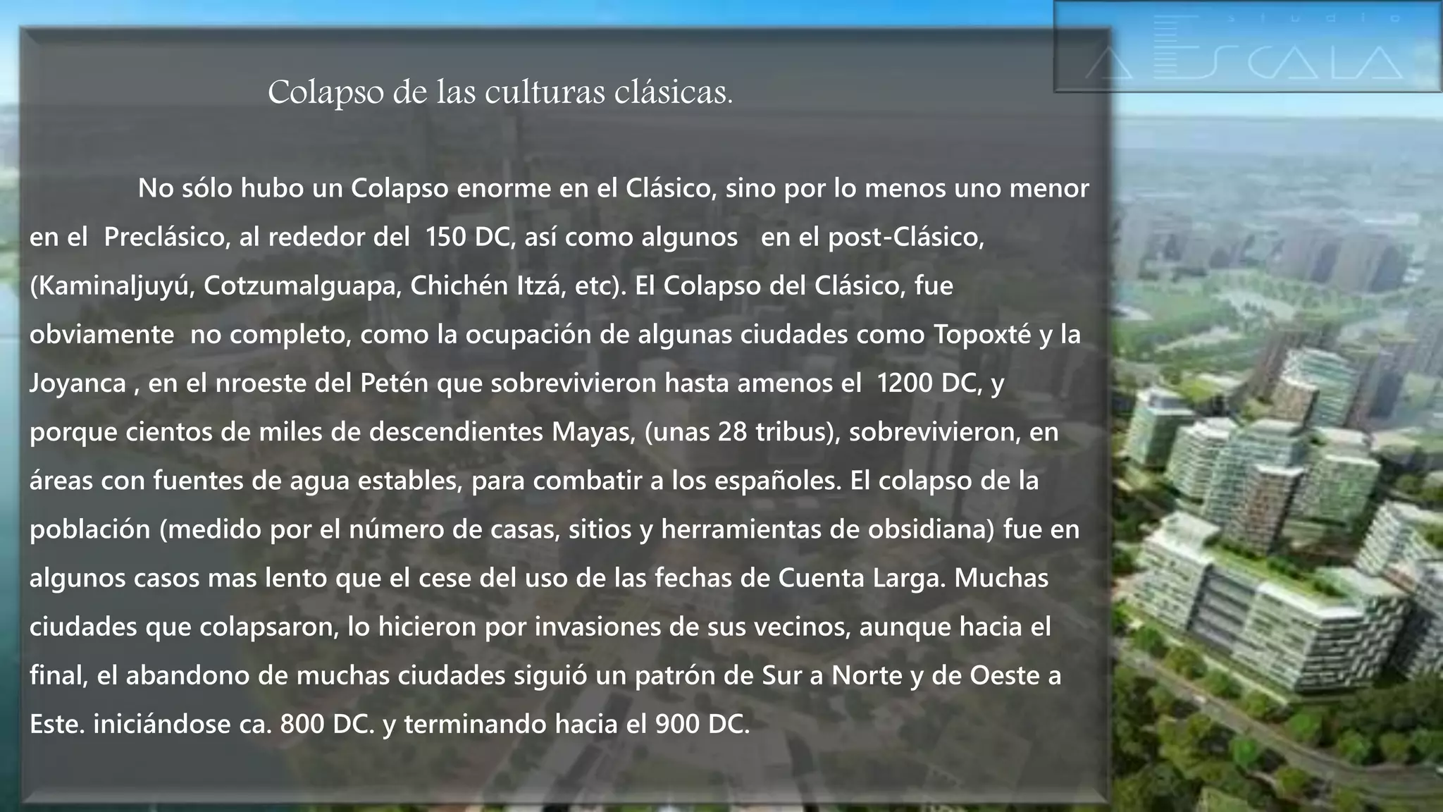 Colapso de las culturas clásicas.
No sólo hubo un Colapso enorme en el Clásico, sino por lo menos uno menor
en el Preclásico, al rededor del 150 DC, así como algunos en el post-Clásico,
(Kaminaljuyú, Cotzumalguapa, Chichén Itzá, etc). El Colapso del Clásico, fue
obviamente no completo, como la ocupación de algunas ciudades como Topoxté y la
Joyanca , en el nroeste del Petén que sobrevivieron hasta amenos el 1200 DC, y
porque cientos de miles de descendientes Mayas, (unas 28 tribus), sobrevivieron, en
áreas con fuentes de agua estables, para combatir a los españoles. El colapso de la
población (medido por el número de casas, sitios y herramientas de obsidiana) fue en
algunos casos mas lento que el cese del uso de las fechas de Cuenta Larga. Muchas
ciudades que colapsaron, lo hicieron por invasiones de sus vecinos, aunque hacia el
final, el abandono de muchas ciudades siguió un patrón de Sur a Norte y de Oeste a
Este. iniciándose ca. 800 DC. y terminando hacia el 900 DC.
 