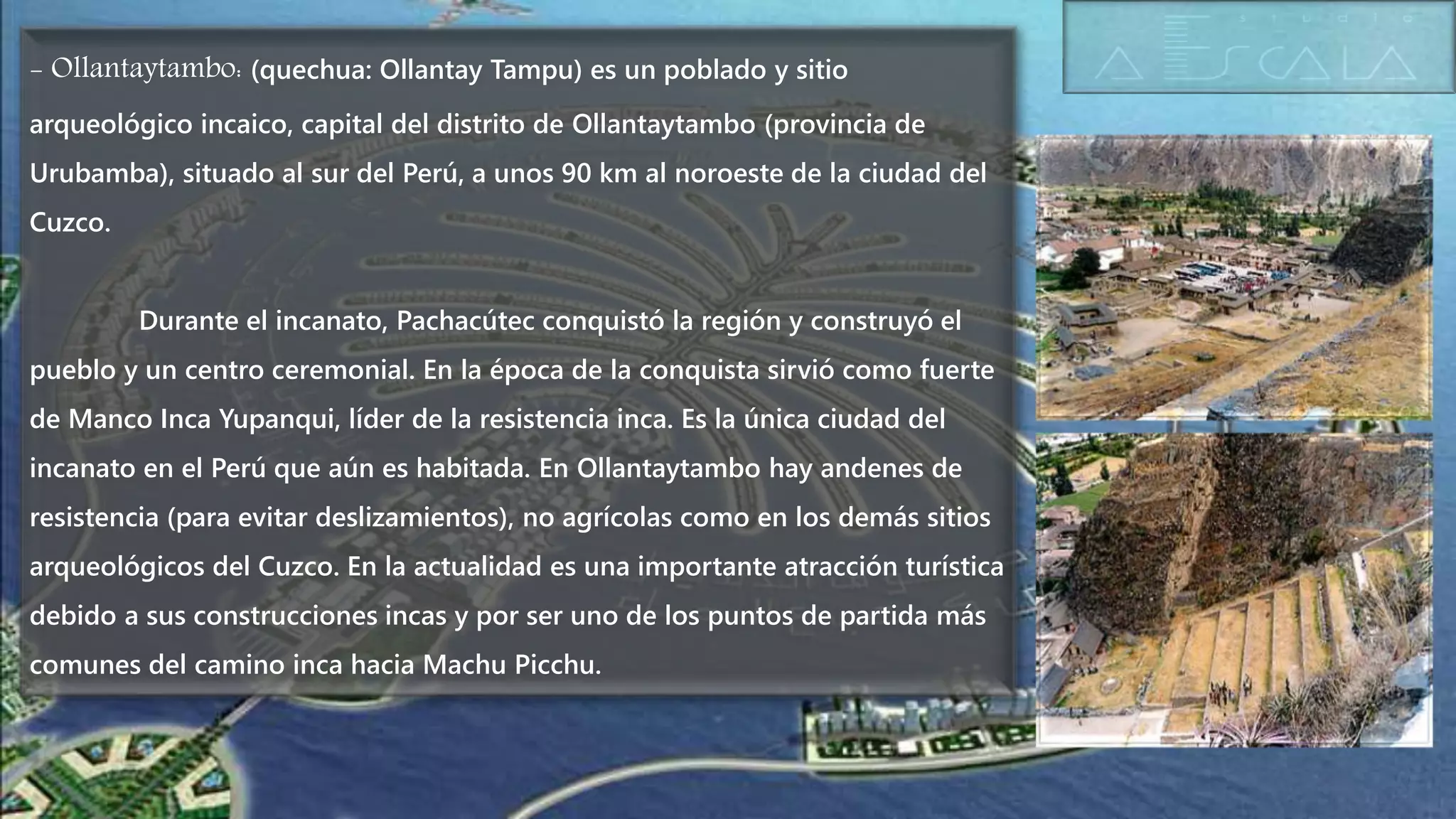 - Ollantaytambo: (quechua: Ollantay Tampu) es un poblado y sitio
arqueológico incaico, capital del distrito de Ollantaytambo (provincia de
Urubamba), situado al sur del Perú, a unos 90 km al noroeste de la ciudad del
Cuzco.
Durante el incanato, Pachacútec conquistó la región y construyó el
pueblo y un centro ceremonial. En la época de la conquista sirvió como fuerte
de Manco Inca Yupanqui, líder de la resistencia inca. Es la única ciudad del
incanato en el Perú que aún es habitada. En Ollantaytambo hay andenes de
resistencia (para evitar deslizamientos), no agrícolas como en los demás sitios
arqueológicos del Cuzco. En la actualidad es una importante atracción turística
debido a sus construcciones incas y por ser uno de los puntos de partida más
comunes del camino inca hacia Machu Picchu.
 