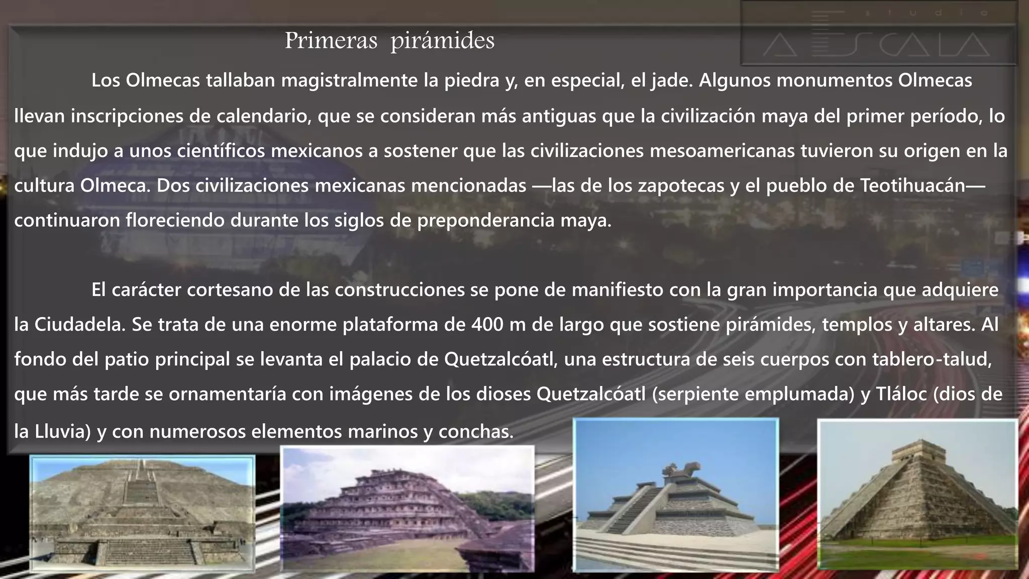 Primeras pirámides
Los Olmecas tallaban magistralmente la piedra y, en especial, el jade. Algunos monumentos Olmecas
llevan inscripciones de calendario, que se consideran más antiguas que la civilización maya del primer período, lo
que indujo a unos científicos mexicanos a sostener que las civilizaciones mesoamericanas tuvieron su origen en la
cultura Olmeca. Dos civilizaciones mexicanas mencionadas —las de los zapotecas y el pueblo de Teotihuacán—
continuaron floreciendo durante los siglos de preponderancia maya.
El carácter cortesano de las construcciones se pone de manifiesto con la gran importancia que adquiere
la Ciudadela. Se trata de una enorme plataforma de 400 m de largo que sostiene pirámides, templos y altares. Al
fondo del patio principal se levanta el palacio de Quetzalcóatl, una estructura de seis cuerpos con tablero-talud,
que más tarde se ornamentaría con imágenes de los dioses Quetzalcóatl (serpiente emplumada) y Tláloc (dios de
la Lluvia) y con numerosos elementos marinos y conchas.
 