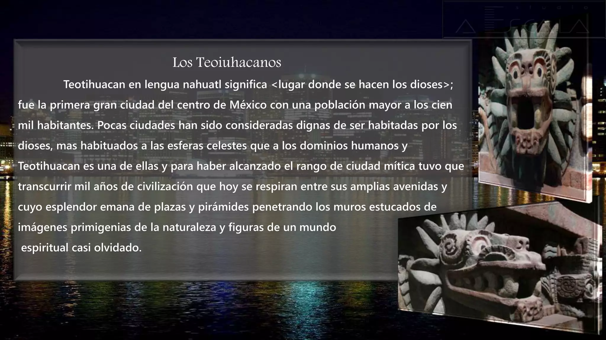 Los Teoiuhacanos
Teotihuacan en lengua nahuatl significa <lugar donde se hacen los dioses>;
fue la primera gran ciudad del centro de México con una población mayor a los cien
mil habitantes. Pocas ciudades han sido consideradas dignas de ser habitadas por los
dioses, mas habituados a las esferas celestes que a los dominios humanos y
Teotihuacan es una de ellas y para haber alcanzado el rango de ciudad mítica tuvo que
transcurrir mil años de civilización que hoy se respiran entre sus amplias avenidas y
cuyo esplendor emana de plazas y pirámides penetrando los muros estucados de
imágenes primigenias de la naturaleza y figuras de un mundo
espiritual casi olvidado.
 