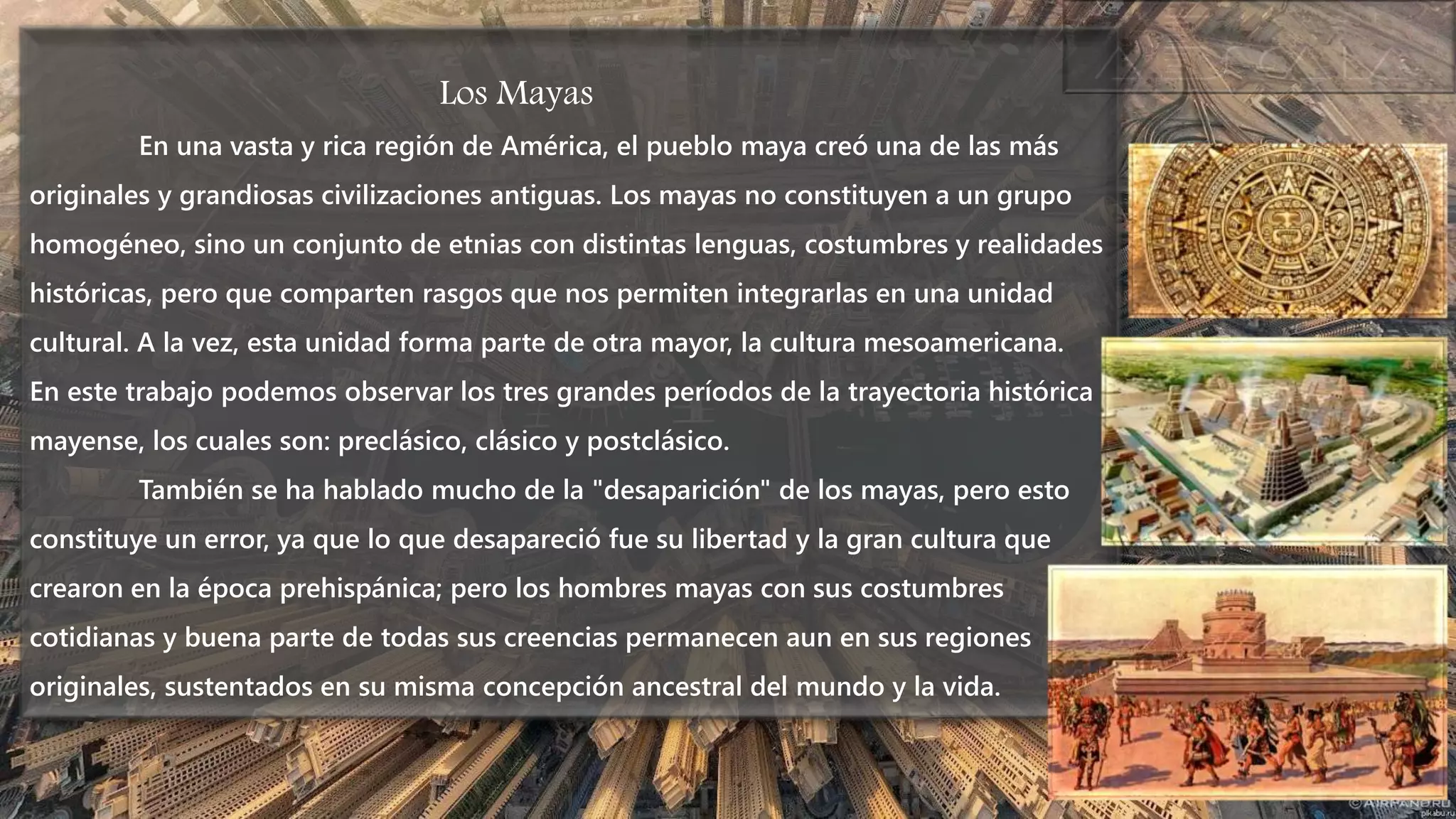 Los Mayas
En una vasta y rica región de América, el pueblo maya creó una de las más
originales y grandiosas civilizaciones antiguas. Los mayas no constituyen a un grupo
homogéneo, sino un conjunto de etnias con distintas lenguas, costumbres y realidades
históricas, pero que comparten rasgos que nos permiten integrarlas en una unidad
cultural. A la vez, esta unidad forma parte de otra mayor, la cultura mesoamericana.
En este trabajo podemos observar los tres grandes períodos de la trayectoria histórica
mayense, los cuales son: preclásico, clásico y postclásico.
También se ha hablado mucho de la "desaparición" de los mayas, pero esto
constituye un error, ya que lo que desapareció fue su libertad y la gran cultura que
crearon en la época prehispánica; pero los hombres mayas con sus costumbres
cotidianas y buena parte de todas sus creencias permanecen aun en sus regiones
originales, sustentados en su misma concepción ancestral del mundo y la vida.
 