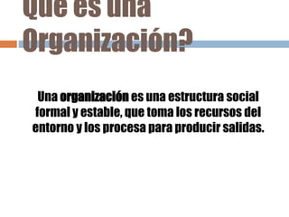 Que es una
Organización?
Una organización es una estructura social
formal y estable, que toma los recursos del
entorno y los procesa para producir salidas.
 
