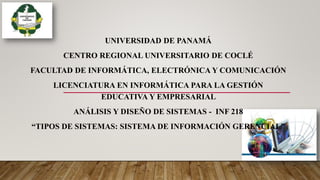 UNIVERSIDAD DE PANAMÁ
CENTRO REGIONAL UNIVERSITARIO DE COCLÉ
FACULTAD DE INFORMÁTICA, ELECTRÓNICA Y COMUNICACIÓN
LICENCIATURA EN INFORMÁTICA PARA LA GESTIÓN
EDUCATIVA Y EMPRESARIAL
ANÁLISIS Y DISEÑO DE SISTEMAS - INF 218
“TIPOS DE SISTEMAS: SISTEMA DE INFORMACIÓN GERENCIAL”
 