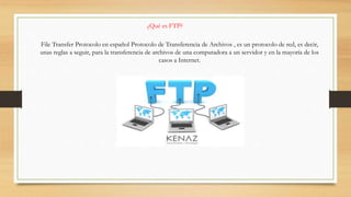 ¿Qué es FTP?
File Transfer Protocolo en español Protocolo de Transferencia de Archivos , es un protocolo de red, es decir,
unas reglas a seguir, para la transferencia de archivos de una computadora a un servidor y en la mayoría de los
casos a Internet.
 