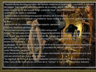 “Muchos de los mundos extraños del fantasy moderno se localizan en, o a través, o más allá
del espejo. Son espacios que están detrás de lo visible, detrás de la imagen, presentando
áreas oscuras de las que puede surgir cualquier cosa". Rosemary Jackson
-problemas de visión y visibilidad
-énfasis sobre lo invisible(preocupación temática de lo fantástico)
-lo fantástico gira en torno de un problema: hacer visible lo que no se ve, articular lo que no
se dice.
-disolución de las unidades de tiempo-espacio –personaje.
Intereses temáticos principales:
Invisibilidad-transformación-dualismo-bien versus mal.
El mal: “Tal concepto coincide con la categoría de otredad en sí misma, el mal caracteriza
todo lo que sea radicalmente diferente de mí, todo lo que en virtud de esa diferencia ,
precisamente , parece constituir una amenaza muy real y perentoria a mi
existencia.”(Jameson)
La otredad: “El nombramiento de la otredad en el fantasy revela los supuestos ideológicos
del autor y de la cultura que lo origina(…)inscriben los valores sociales dentro del
texto”(Rosemary Jackson)
En la literatura fantástica la otredad es lo que está alejado del mundo,sobrenatural,lo que
está por encima o por fuera de lo humano.
“La negritud, la noche, la oscuridad, rodearon siempre a este “otro”, a esta presencia no-
vista, fuera de las formas y los confines de lo “común” y “corriente”.(Rosemary Jackson)
 