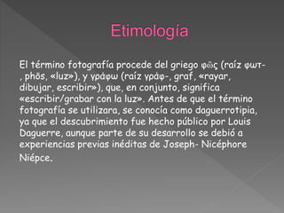 El término fotografía procede del griego φῶς (raíz φωτ-
, phōs, «luz»), y γράφω (raíz γράφ-, graf, «rayar,
dibujar, escribir»), que, en conjunto, significa
«escribir/grabar con la luz». Antes de que el término
fotografía se utilizara, se conocía como daguerrotipia,
ya que el descubrimiento fue hecho público por Louis
Daguerre, aunque parte de su desarrollo se debió a
experiencias previas inéditas de Joseph- Nicéphore
Niépce.
 