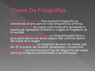  La fotografía artística: Para muchos la fotografía es
considerada un arte pero no toda fotografía es artística
 Foto documental: Se conoce como fotografía documental a
aquella que representa fielmente y congela un fragmento de
la realidad
 La fotografía para publicidad: La fotografía publicitaria o
para publicidad es uno de los campos más creativos dentro
del mundo de la imagen
 Fotografía de moda: La fotografía de moda nos inunda cada
día. En la prensa, las revistas, marquesinas y escaparates
 El retrato: Los retratos son el tipo de fotografía más común
entre los fotógrafos profesionales y los aficionados
 