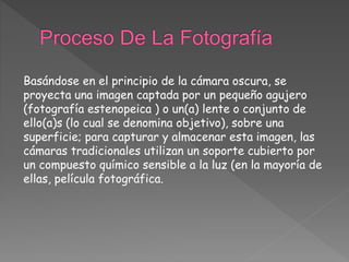 Basándose en el principio de la cámara oscura, se
proyecta una imagen captada por un pequeño agujero
(fotografía estenopeica ) o un(a) lente o conjunto de
ello(a)s (lo cual se denomina objetivo), sobre una
superficie; para capturar y almacenar esta imagen, las
cámaras tradicionales utilizan un soporte cubierto por
un compuesto químico sensible a la luz (en la mayoría de
ellas, película fotográfica.
 