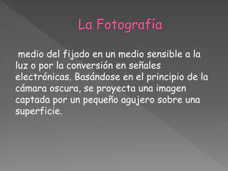 medio del fijado en un medio sensible a la
luz o por la conversión en señales
electrónicas. Basándose en el principio de la
cámara oscura, se proyecta una imagen
captada por un pequeño agujero sobre una
superficie.
 