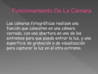 Las cámaras fotográficas realizan una
función que consisten en una cámara
cerrada, con una abertura en uno de los
extremos para que pueda entrar la luz, y una
superficie de grabación o de visualización
para capturar la luz en el otro extremo.
 