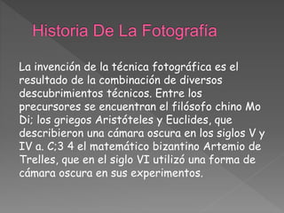 La invención de la técnica fotográfica es el
resultado de la combinación de diversos
descubrimientos técnicos. Entre los
precursores se encuentran el filósofo chino Mo
Di; los griegos Aristóteles y Euclides, que
describieron una cámara oscura en los siglos V y
IV a. C;3 4 el matemático bizantino Artemio de
Trelles, que en el siglo VI utilizó una forma de
cámara oscura en sus experimentos.
 