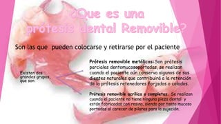Son las que pueden colocarse y retirarse por el paciente
Existen dos
grandes grupos,
que son:
Prótesis removible metálicas:Son prótesis
parciales dentomucosoportadas, se realizan
cuando el paciente aún conserva algunos de sus
dientes naturales que contribuirá a la retención
de la prótesis retenedores forjados o colados.
Prótesis removible acrílica o completas. Se realizan
cuando el paciente no tiene ninguna pieza dental y
están fabricadas con resina, siendo por tanto mucoso
portadas al carecer de pilares para la sujeción.
 