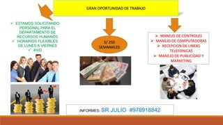 GRAN OPORTUNIDAD DE TRABAJO
 ESTAMOS SOLICITANDO
PERSONAL PARA EL
DEPARTAMENTO DE
RECURSOS HUMANOS
 HORARIOS FLEXIBLES
DE LUNES A VIERNES
 4H/D
S/ 250
SEMANALES
 MANEJO DE CONTROLES
 MANEJO DE COMPUTADORAS
 RECEPCION DE LINEAS
TELEFONICAS
 MANEJO DE PUBLICIDAD Y
MARKETING
INFORMES: SR JULIO #978918842
 