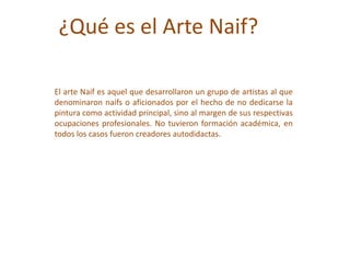 ¿Qué es el Arte Naif?
El arte Naif es aquel que desarrollaron un grupo de artistas al que
denominaron naifs o aficionados por el hecho de no dedicarse la
pintura como actividad principal, sino al margen de sus respectivas
ocupaciones profesionales. No tuvieron formación académica, en
todos los casos fueron creadores autodidactas.
 