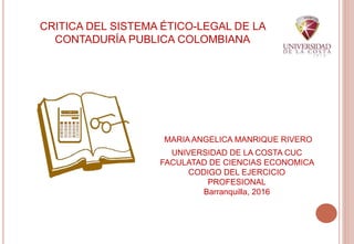 CRITICA DEL SISTEMA ÉTICO-LEGAL DE LA
CONTADURÍA PUBLICA COLOMBIANA
UNIVERSIDAD DE LA COSTA CUC
FACULATAD DE CIENCIAS ECONOMICA
CODIGO DEL EJERCICIO
PROFESIONAL
Barranquilla, 2016
MARIA ANGELICA MANRIQUE RIVERO
 