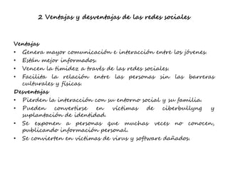 2 Ventajas y desventajas de las redes sociales
Ventajas
• Genera mayor comunicación e interacción entre los jóvenes.
• Están mejor informados.
• Vencen la timidez a través de las redes sociales.
• Facilita la relación entre las personas sin las barreras
culturales y físicas.
Desventajas
• Pierden la interacción con su entorno social y su familia.
• Pueden convertirse en víctimas de ciberbullyng y
suplantación de identidad.
• Se exponen a personas que muchas veces no conocen,
publicando información personal.
• Se convierten en víctimas de virus y software dañados.
 