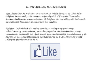 6. Por que son tan populares
Esta popularidad recae en cuanto se mide lo que es llamado
tráfico de la red, esto ocurre a través del sitio web llamado
Alexa, dedicado a monitorear el tráfico de los sitios de internet,
brindando también el número de visitas.
Existen infinidad de redes con las cuales nos podemos
relacionar y comunicar, pero la popularidad entre los seres
humanos, depende de que sacie sus necesidades inmediatas y se
acople a sus características particulares. O bien algunas veces
solo por seguir una moda.
 