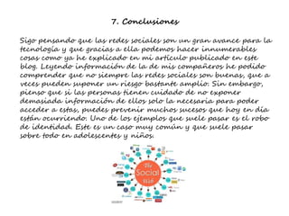 7. Conclusiones
Sigo pensando que las redes sociales son un gran avance para la
tecnología y que gracias a ella podemos hacer innumerables
cosas como ya he explicado en mi artículo publicado en este
blog. Leyendo información de la de mis compañeros he podido
comprender que no siempre las redes sociales son buenas, que a
veces pueden suponer un riesgo bastante amplio. Sin embargo,
pienso que si las personas tienen cuidado de no exponer
demasiada información de ellos solo la necesaria para poder
acceder a estas, puedes prevenir muchos sucesos que hoy en día
están ocurriendo. Uno de los ejemplos que suele pasar es el robo
de identidad. Este es un caso muy común y que suele pasar
sobre todo en adolescentes y niños.
 