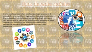 Una red social es una estructura social compuesta por un conjunto de
actores (tales como individuos u organizaciones) que están relacionados
de acuerdo a algún criterio (relación profesional, amistad, parentesco,
etc.). Normalmente se representan simbolizando los actores como nodos
y las relaciones como líneas que los unen. El tipo de conexión
representable en una red social es una relación diádica o lazo
interpersonal.
 
