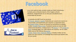 es un sitio web de redes sociales creado por Mark Zuckerberg y
fundado junto a Eduardo Saverin, Chris Hughes y Dustin
Moskovitz. Originalmente era un sitio para estudiantes de la
Universidad de Harvard.
A mediados de 2007 lanzó las versiones
en francés, alemán y español traducidas por usuarios de manera no
remunerada,5 principalmente para impulsar su expansión fuera
de Estados Unidos, ya que sus usuarios se concentran en Estados
Unidos, Canadá y Reino Unido. Facebook cuenta con más de 1350
millones de miembros, y traducciones a 70 idiomas.6 7 8 En octubre de
2014, Facebook llegó a los 1350 millones de usuarios,6 de los cuáles
había más de 700 millones deusuarios
móviles. Brasil, India, Indonesia, México y Estados Unidos son los
países con más usuarios,9 sin embargo hay usuarios que poseen más
de una cuenta
 