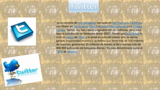 es un servicio de microblogging, con sede en San Francisco, California,
con filiales en San Antonio (Texas) yBoston (Massachusetts) en Estados
Unidos. Twitter, Inc. fue creado originalmente en California, pero está
bajo la jurisdicción de Delaware desde 2007.5 Desde queJack Dorsey lo
creó en marzo de 2006, y lo lanzó en julio del mismo año, la red ha
ganado popularidad mundial y se estima que tiene más de 500 millones
de usuarios, generando 65 millones de tweets al día y maneja más de
800 000 peticiones de búsqueda diarias.6 Ha sido denominado como el
"SMS de Internet.
 