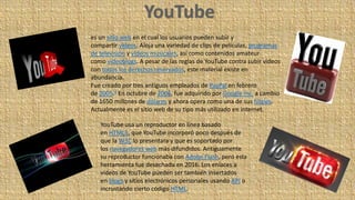 es un sitio web en el cual los usuarios pueden subir y
compartir vídeos. Aloja una variedad de clips de películas, programas
de televisión y vídeos musicales, así como contenidos amateur
como videoblogs. A pesar de las reglas de YouTube contra subir vídeos
con todos los derechos reservados, este material existe en
abundancia.
Fue creado por tres antiguos empleados de PayPal en febrero
de 2005.4 En octubre de 2006, fue adquirido por Google Inc. a cambio
de 1650 millones de dólares y ahora opera como una de sus filiales.
Actualmente es el sitio web de su tipo más utilizado en internet.
YouTube usa un reproductor en línea basado
en HTML5, que YouTube incorporó poco después de
que la W3C lo presentara y que es soportado por
los navegadores web más difundidos. Antiguamente
su reproductor funcionaba con Adobe Flash, pero esta
herramienta fue desechada en 2016. Los enlaces a
vídeos de YouTube pueden ser también insertados
en blogs y sitios electrónicos personales usando API o
incrustando cierto código HTML.
 