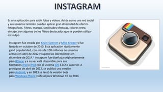 Es una aplicación para subir fotos y videos. Actúa como una red social
y sus usuarios también pueden aplicar gran diversidad de efectos
fotográficos. Filtros, marcos, similitudes térmicas, colores retro,
vintage, son algunos de los filtros destacados que se pueden utilizar
en la App
Instagram fue creada por Kevin Systrom y Mike Krieger y fue
lanzada en octubre de 2010. Esta aplicación rápidamente
ganó popularidad, con más de 100 millones de usuarios
activos en abril de 2012 y superó los 300 millones en
diciembre de 2014.1 Instagram fue diseñada originariamente
para iPhone y a su vez está disponible para sus
hermanos iPad y iPod con el sistema iOS 3.0.2 o superior. A
principios de abril de 2012, se publicó una versión
para Android, y en 2013 se lanzó la versión beta
para Windows Phone y oficial para Windows 10 en 2016
 