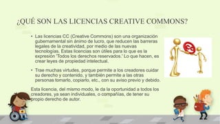 ¿QUÉ SON LAS LICENCIAS CREATIVE COMMONS?
• Las licencias CC (Creative Commons) son una organización
gubernamental sin ánimo de lucro, que reducen las barreras
legales de la creatividad, por medio de las nuevas
tecnologías. Estas licencias son útiles para lo que es la
expresión 'Todos los derechos reservados.' Lo que hacen, es
crear leyes de propiedad intelectual.
• Trae muchas virtudes, porque permite a los creadores cuidar
su derecho y contenido, y también permite a las otras
personas tomarlo, copiarlo, etc., con su aviso previo y debido.
Esta licencia, del mismo modo, le da la oportunidad a todos los
creadores, ya sean individuales, o compañías, de tener su
propio derecho de autor.
 