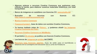 • Algunos enlaces a recursos Creative Commons que podremos usar,
citando la fuente, para elaborar nuestros materiales didácticos con total
tranquilidad.
• Banco de imágenes en castellano con licencias CC: www.pixalia.net
• Buscador de recursos con licencia CC:
http://search.creativecommons.org/
• Musica Creative Commons
• Freesound project , base de datos con sonidos Creative Commons.
• Ya hemos hablado antes de Flickrcc , y podemos añadir las imágenes
Creative Commons de Flickr .
• Recursos Creative Commons en WikiMedia .
• El periódico 20 minutos se publica con licencia Creative Commons.
• Los bancos de imágenes y sonidos del CNICE.
• Recursos bajo licencias abiertas. Guía de estilo para el bachillerato a
distancia de la Consejería de Educación de la Junta de Andalucía
 