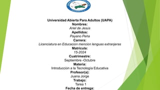 Universidad Abierta Para Adultos (UAPA)
Nombres:
Ariel de Jesús
Apellidos:
Payano Peña
Carrera:
Licenciatura en Educación mención lenguas extranjeras
Matricula:
15-2024
Cuatrimestre:
Septiembre -Octubre
Materia:
Introducción a la Tecnología Educativa
Profesor(a):
Juana Jorge
Trabajo:
Tarea 1
Fecha de entrega:
 