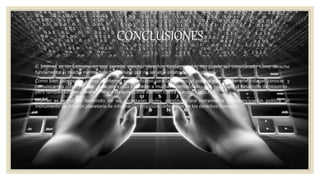 CONCLUSIONES
◦ El Internet es un Instrumento que permite ejercitar derechos fundamentales. No puede ser considerado como derecho
fundamental ni mucho menos derecho humano por no ser algo innato del ser humano.
◦ Como bien sabemos el acceso al internet es beneficioso para la humanidad porque este nos permite indagar, conocer y
comunicarnos con el mundo , esto nos ayuda a acceder a muchas oportunidades que nos ayuda al desarrollo de nosotros ,
pero también sabemos que el mal uso de este puede atenten contra nuestros derechos .
◦ Internet es vector de desarrollo de las sociedades civiles, constituye una herramienta de emancipación política, un
instrumento de difusión planetaria de información y opinión, defensores de los derechos humanos.
 