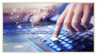 INTERNET
Internet es un conjunto descentralizado de redes de comunicación interconectadas que utilizan la familia de protocolos
TCP /IP ,lo cual garantiza que las redes físicas heterogéneas que la componen como una red lógica única de alcance
mundial.
Es un instrumento a través del cual se pueden ejercitar varios derechos fundamentales como son el derecho a la cultura, a
la información, a la educación, a la libertad de expresión. Es un fenómeno social y por ello exige la intromisión del derecho
para regularlo.
 