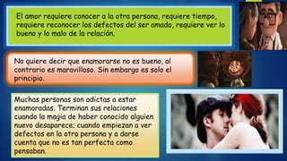 El amor requiere conocer a la otra persona, requiere tiempo,
requiere reconocer los defectos del ser amado, requiere ver lo
bueno y lo malo de la relación.
No quiere decir que enamorarse no es bueno, al
contrario es maravilloso. Sin embargo es solo el
principio.
Muchas personas son adictas a estar
enamoradas. Terminan sus relaciones
cuando la magia de haber conocido alguien
nuevo desaparece; cuando empiezan a ver
defectos en la otra persona y a darse
cuenta que no es tan perfecta como
pensaban.
 