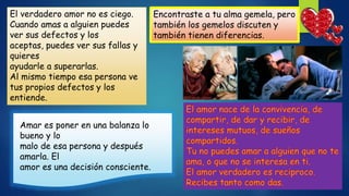 El verdadero amor no es ciego.
Cuando amas a alguien puedes
ver sus defectos y los
aceptas, puedes ver sus fallas y
quieres
ayudarle a superarlas.
Al mismo tiempo esa persona ve
tus propios defectos y los
entiende.
Encontraste a tu alma gemela, pero
también los gemelos discuten y
también tienen diferencias.
Amar es poner en una balanza lo
bueno y lo
malo de esa persona y después
amarla. El
amor es una decisión consciente.
 