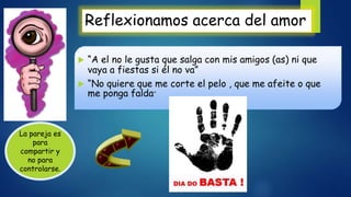Reflexionamos acerca del amor
 “A el no le gusta que salga con mis amigos (as) ni que
vaya a fiestas si él no va”
 “No quiere que me corte el pelo , que me afeite o que
me ponga falda”
La pareja es
para
compartir y
no para
controlarse.
 