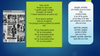 Esta noche
Tengo la casa sola
Y quiero jugar contigo
Al papá y al mamá
Y hacer travesuras sin parar (x2)
Yo se que tu quieres
Que yo te agarre
Y te ponga contra la pared (la pared)
(x2)
Pa' la chancadera (era)
Pa' la chancadera
Pa' la chancadera (era)
Pa' la chancadera
Pa' la chancadera (era)
Pa' la chancadera
pegala, azotala
sin miedo que no hace
naa
mirala,mirala
si se rie le gusta
yo le doy, tu le das
por delante y por detras
ella va a toa
agarrala, pegala,
azotala, pegala
sacala a bailar
que va a toa,
pegala, azotala, agarrala
que ella va a toa
 