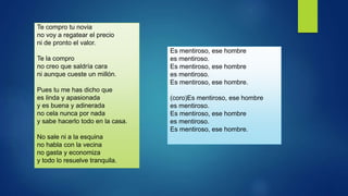 Te compro tu novia
no voy a regatear el precio
ni de pronto el valor.
Te la compro
no creo que saldría cara
ni aunque cueste un millón.
Pues tu me has dicho que
es linda y apasionada
y es buena y adinerada
no cela nunca por nada
y sabe hacerlo todo en la casa.
No sale ni a la esquina
no habla con la vecina
no gasta y economiza
y todo lo resuelve tranquila.
Es mentiroso, ese hombre
es mentiroso.
Es mentiroso, ese hombre
es mentiroso.
Es mentiroso, ese hombre.
(coro)Es mentiroso, ese hombre
es mentiroso.
Es mentiroso, ese hombre
es mentiroso.
Es mentiroso, ese hombre.
 