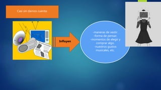 Casi sin darnos cuenta:
Influyen
-maneras de vestir.
-forma de pensar.
-momentos de elegir y
comprar algo.
-nuestros gustos
musicales, etc.
 