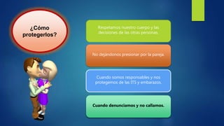 ¿Cómo
protegerlos?
Respetamos nuestro cuerpo y las
decisiones de las otras personas.
No dejándonos presionar por la pareja.
Cuando somos responsables y nos
protegemos de las ITS y embarazos.
Cuando denunciamos y no callamos.
 
